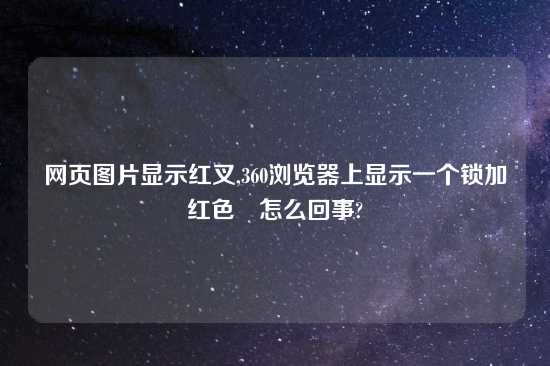 网页图片显示红叉,360浏览器上显示一个锁加红色❌怎么回事?