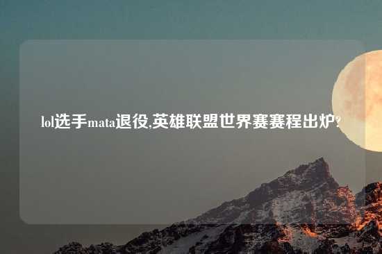 lol选手mata退役,英雄联盟世界赛赛程出炉?