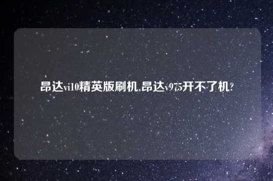 昂达vi10精英版刷机,昂达v975开不了机?