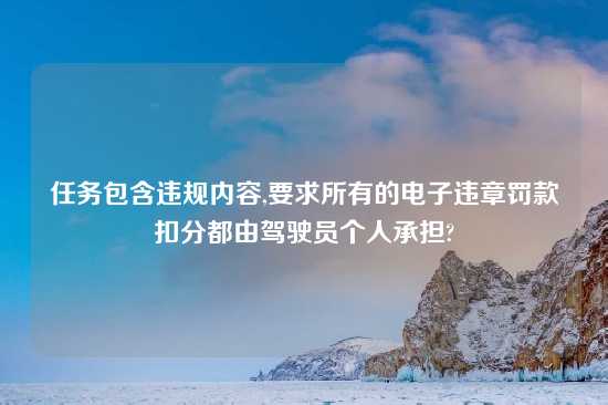 任务包含违规内容,要求所有的电子违章罚款扣分都由驾驶员个人承担?