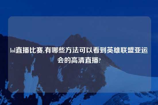 lol直播比赛,有哪些方法可以看到英雄联盟亚运会的高清直播?