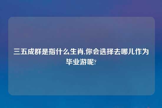 三五成群是指什么生肖,你会选择去哪儿作为毕业游呢?