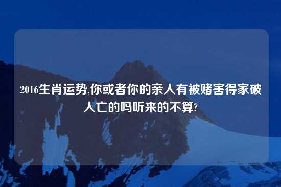 2016生肖运势,你或者你的亲人有被赌害得家破人亡的吗听来的不算?