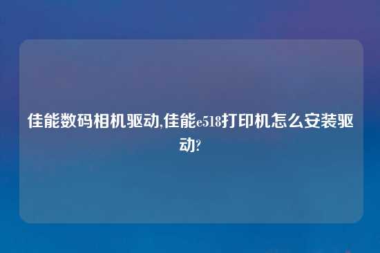 佳能数码相机驱动,佳能e518打印机怎么安装驱动?