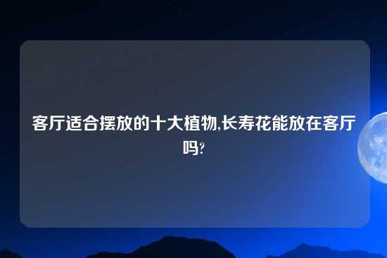 客厅适合摆放的十大植物,长寿花能放在客厅吗?