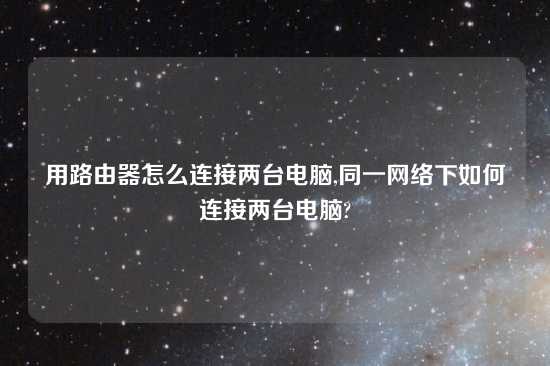 用路由器怎么连接两台电脑,同一网络下如何连接两台电脑?