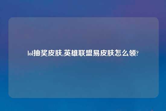 lol抽奖皮肤,英雄联盟易皮肤怎么领?