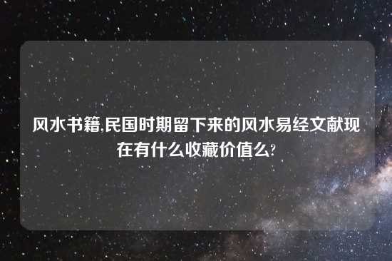 风水书籍,民国时期留下来的风水易经文献现在有什么收藏价值么?