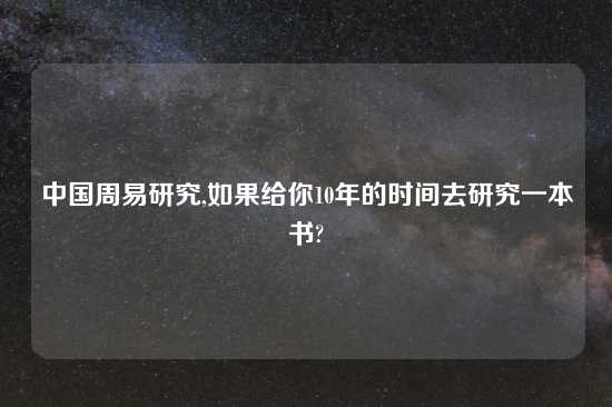 中国周易研究,如果给你10年的时间去研究一本书?