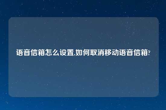 语音信箱怎么设置,如何取消移动语音信箱?