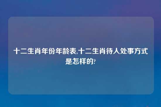 十二生肖年份年龄表,十二生肖待人处事方式是怎样的?