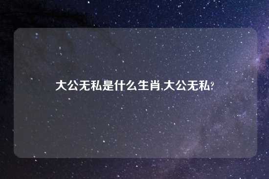 大公无私是什么生肖,大公无私?