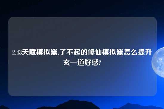 2.43天赋模拟器,了不起的修仙模拟器怎么提升玄一道好感?