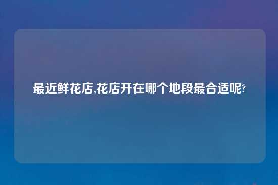 最近鲜花店,花店开在哪个地段最合适呢?