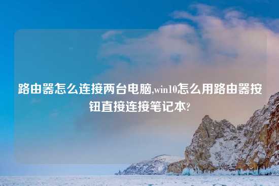 路由器怎么连接两台电脑,win10怎么用路由器按钮直接连接笔记本?