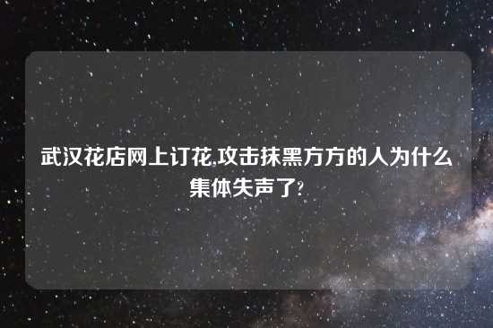 武汉花店网上订花,攻击抹黑方方的人为什么集体失声了?