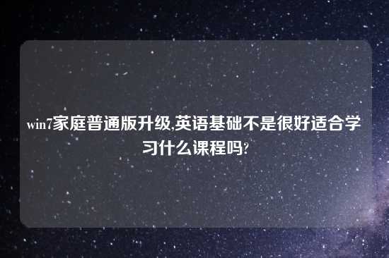 win7家庭普通版升级,英语基础不是很好适合学习什么课程吗?