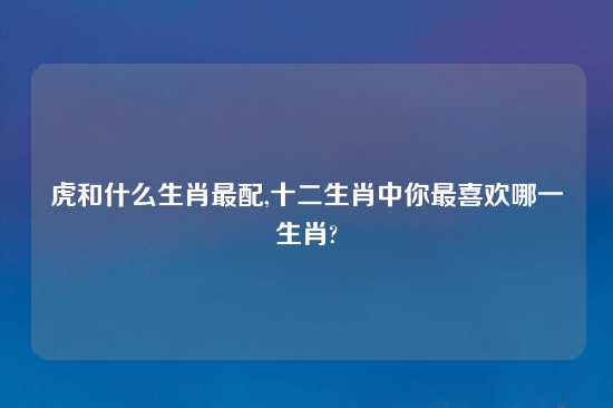 虎和什么生肖最配,十二生肖中你最喜欢哪一生肖?