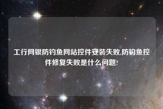 工行网银防钓鱼网站控件安装失败,防钓鱼控件修复失败是什么问题?