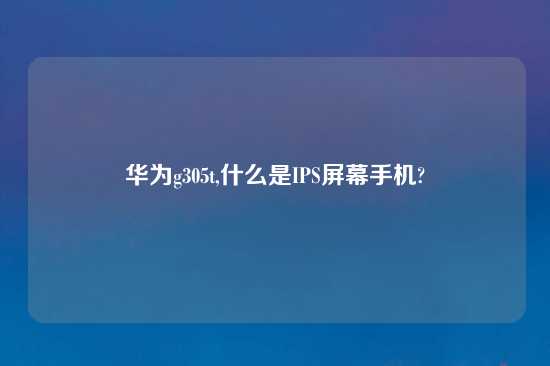 华为g305t,什么是IPS屏幕手机?