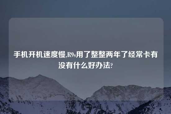 手机开机速度慢,R9s用了整整两年了经常卡有没有什么好办法?
