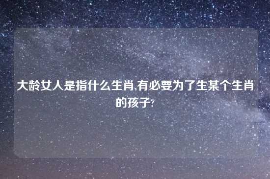 大龄女人是指什么生肖,有必要为了生某个生肖的孩子?