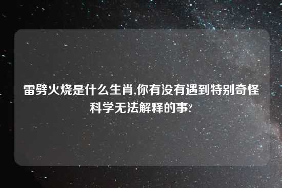 雷劈火烧是什么生肖,你有没有遇到特别奇怪科学无法解释的事?