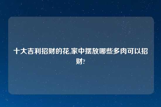 十大吉利招财的花,家中摆放哪些多肉可以招财?