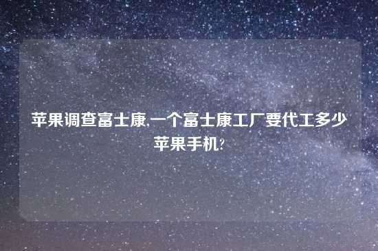 苹果调查富士康,一个富士康工厂要代工多少苹果手机?