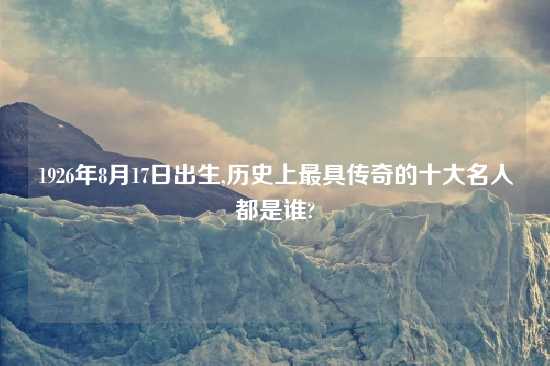 1926年8月17日出生,历史上最具传奇的十大名人都是谁?