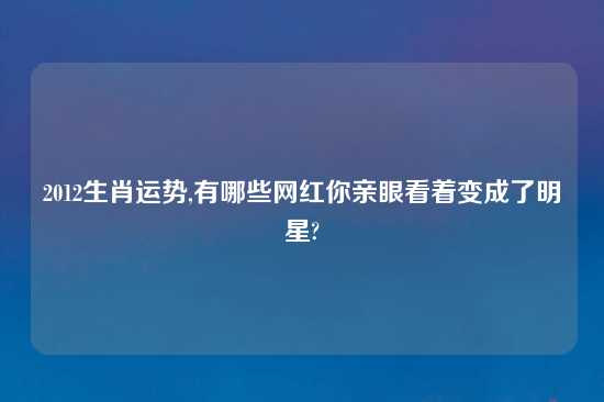 2012生肖运势,有哪些网红你亲眼看着变成了明星?