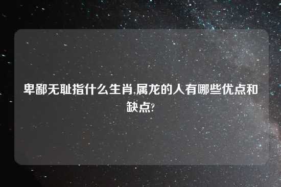 卑鄙无耻指什么生肖,属龙的人有哪些优点和缺点?