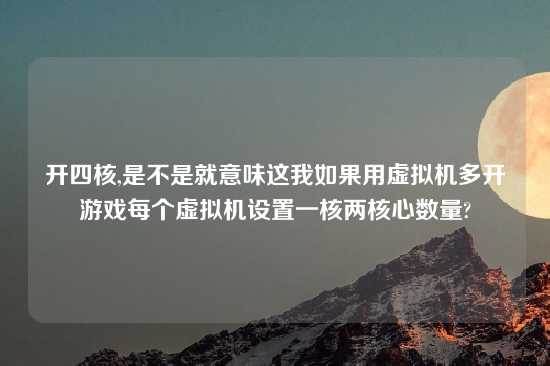 开四核,是不是就意味这我如果用虚拟机多开游戏每个虚拟机设置一核两核心数量?