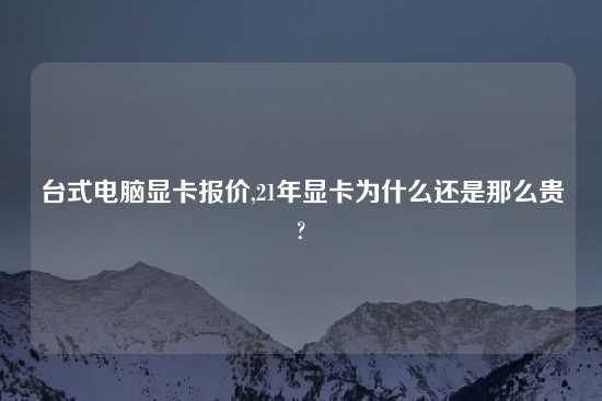 台式电脑显卡报价,21年显卡为什么还是那么贵?