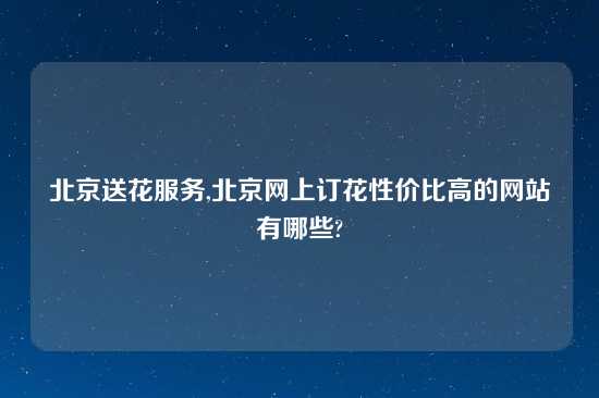 北京送花服务,北京网上订花性价比高的网站有哪些?