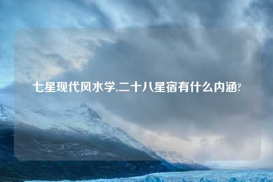 七星现代风水学,二十八星宿有什么内涵?