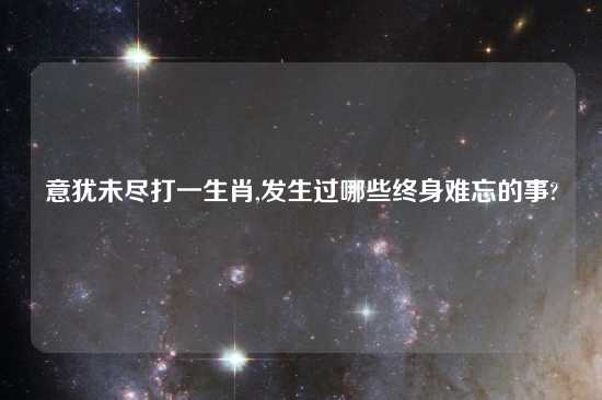 意犹未尽打一生肖,发生过哪些终身难忘的事?