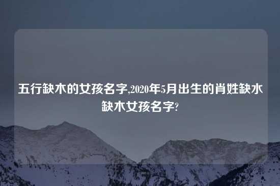 五行缺木的女孩名字,2020年5月出生的肖姓缺水缺木女孩名字?