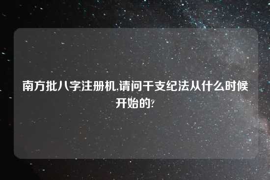 南方批八字注册机,请问干支纪法从什么时候开始的?