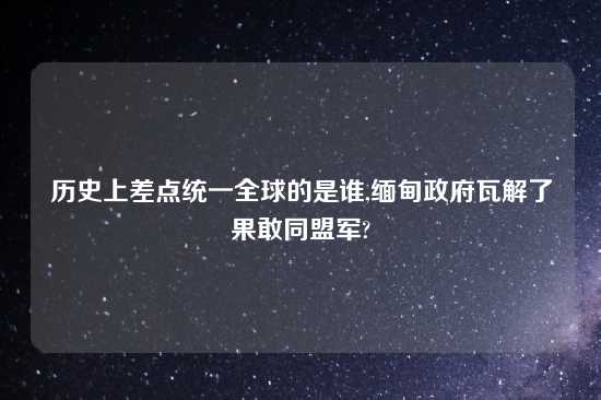 历史上差点统一全球的是谁,缅甸政府瓦解了果敢同盟军?