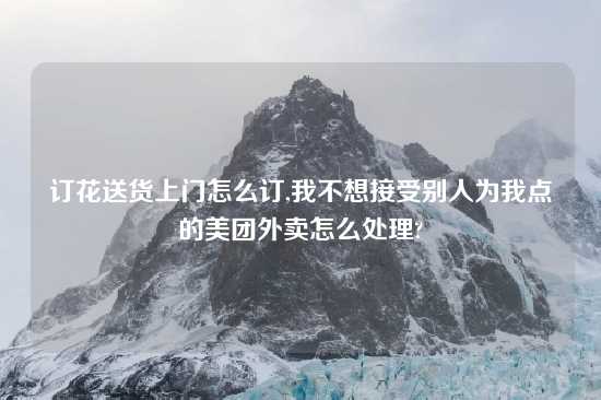 订花送货上门怎么订,我不想接受别人为我点的美团外卖怎么处理?