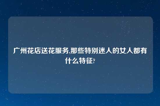 广州花店送花服务,那些特别迷人的女人都有什么特征?