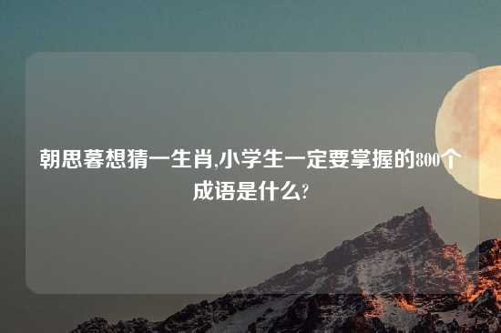 朝思暮想猜一生肖,小学生一定要掌握的800个成语是什么?