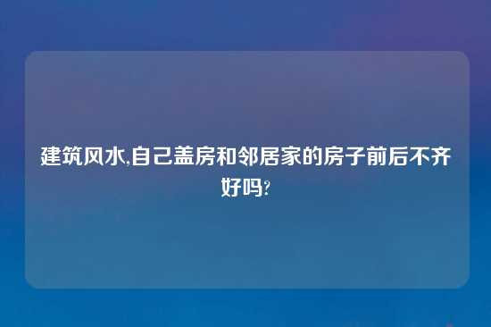 建筑风水,自己盖房和邻居家的房子前后不齐好吗?