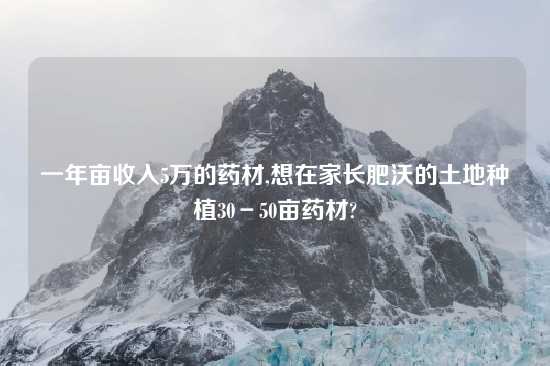 一年亩收入5万的药材,想在家长肥沃的土地种植30－50亩药材?