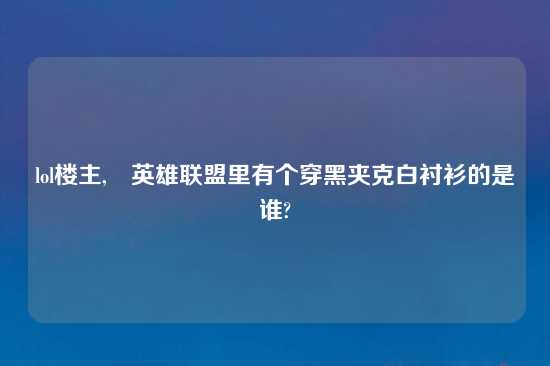 lol楼主,英雄联盟里有个穿黑夹克白衬衫的是谁?