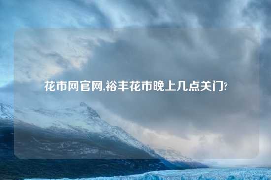 花市网官网,裕丰花市晚上几点关门?