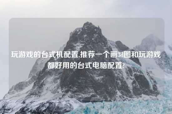 玩游戏的台式机配置,推荐一个画3d图和玩游戏都好用的台式电脑配置?