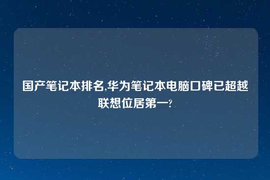 国产笔记本排名,华为笔记本电脑口碑已超越联想位居第一?