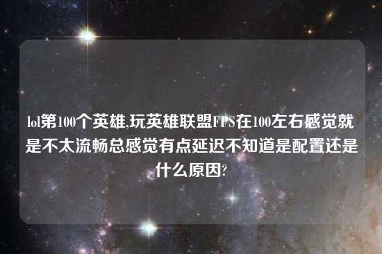 lol第100个英雄,玩英雄联盟FPS在100左右感觉就是不太流畅总感觉有点延迟不知道是配置还是什么原因?